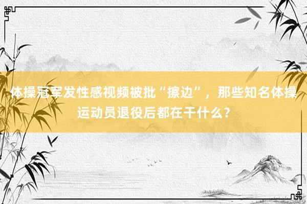 体操冠军发性感视频被批“擦边”，那些知名体操运动员退役后都在干什么？