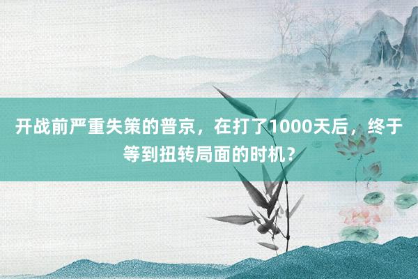 开战前严重失策的普京，在打了1000天后，终于等到扭转局面的时机？