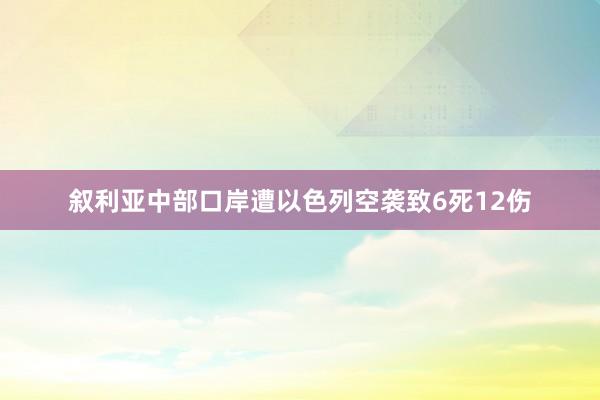 叙利亚中部口岸遭以色列空袭致6死12伤