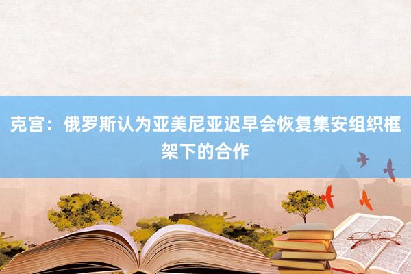 克宫：俄罗斯认为亚美尼亚迟早会恢复集安组织框架下的合作