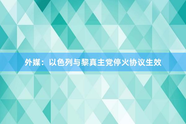 外媒：以色列与黎真主党停火协议生效