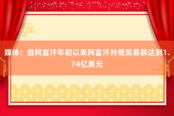 媒体：自阿富汗年初以来阿富汗对俄贸易额达到1.74亿美元