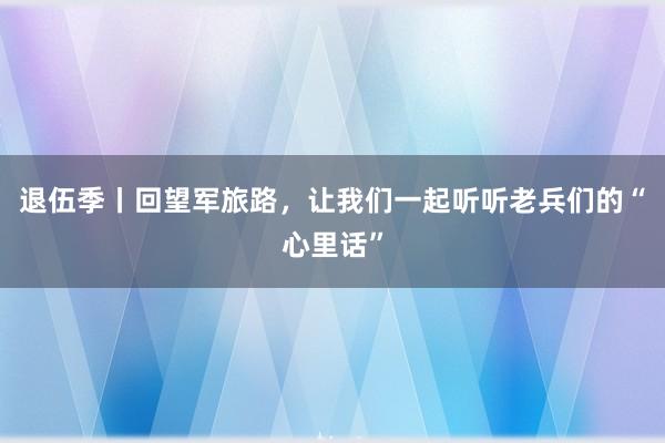 退伍季丨回望军旅路，让我们一起听听老兵们的“心里话”