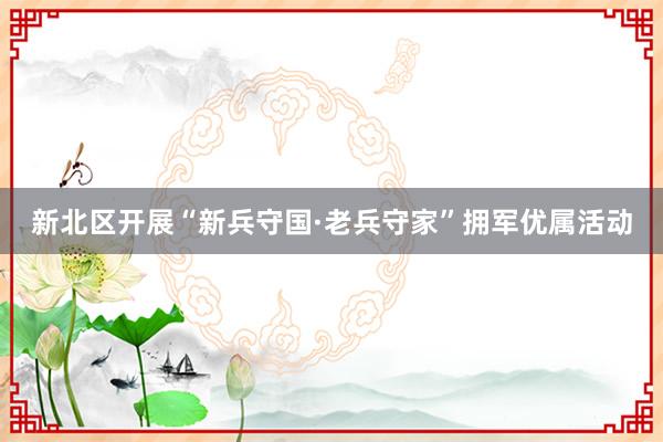 新北区开展“新兵守国·老兵守家”拥军优属活动