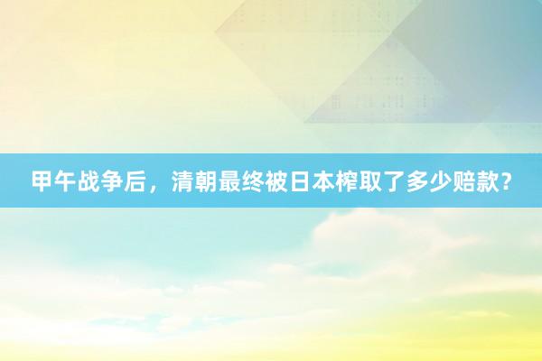 甲午战争后，清朝最终被日本榨取了多少赔款？