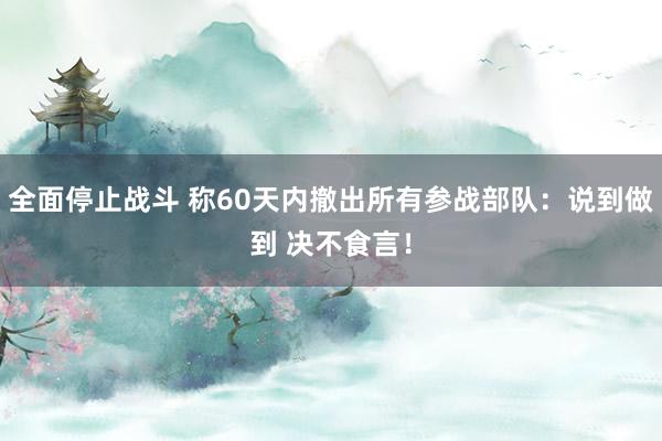 全面停止战斗 称60天内撤出所有参战部队：说到做到 决不食言！