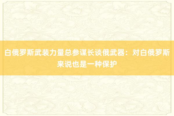 白俄罗斯武装力量总参谋长谈俄武器：对白俄罗斯来说也是一种保护