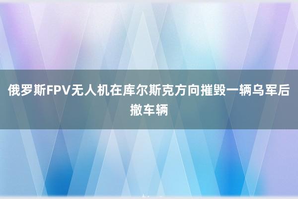 俄罗斯FPV无人机在库尔斯克方向摧毁一辆乌军后撤车辆