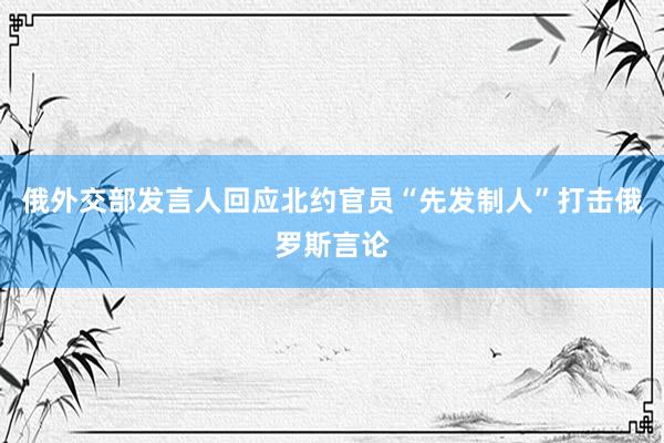 俄外交部发言人回应北约官员“先发制人”打击俄罗斯言论