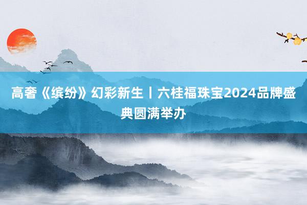 高奢《缤纷》幻彩新生丨六桂福珠宝2024品牌盛典圆满举办