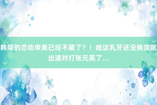 韩娱的恋幼审美已经不藏了？！她这乳牙还没换完就出道对打张元英了...