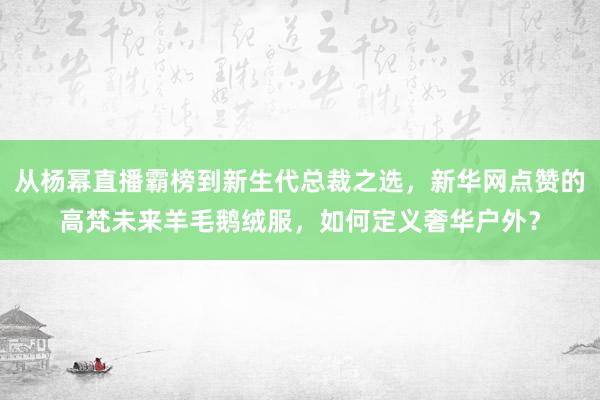 从杨幂直播霸榜到新生代总裁之选，新华网点赞的高梵未来羊毛鹅绒服，<a href=