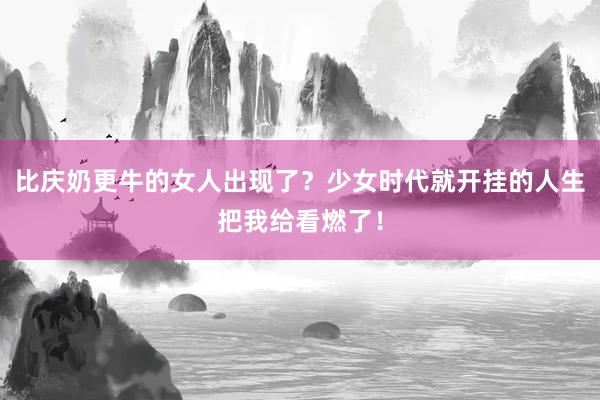 比庆奶更牛的女人出现了？少女时代就开挂的人生把我给看燃了！