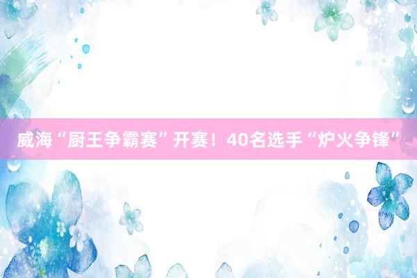 威海“厨王争霸赛”开赛！40名选手“炉火争锋”