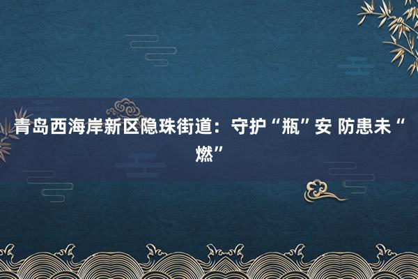 青岛西海岸新区隐珠街道：守护“瓶”安 防患未“燃”