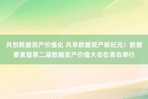 共创数据资产价值化 共享数据资产新纪元！数据要素暨第二届数据资产价值大会在青岛举行