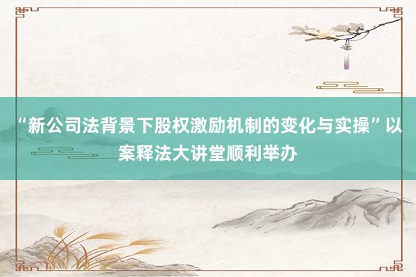 “新公司法背景下股权激励机制的变化与实操”以案释法大讲堂顺利举办