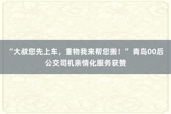 “大叔您先上车，重物我来帮您搬！” 青岛00后公交司机亲情化服务获赞