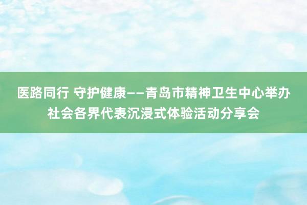 医路同行 守护健康——青岛市精神卫生中心举办社会各界代表沉浸式体验活动分享会