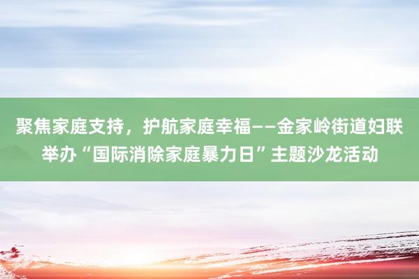 聚焦家庭支持，护航家庭幸福——金家岭街道妇联举办“国际消除家庭暴力日”主题沙龙活动