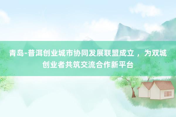 青岛-普洱创业城市协同发展联盟成立 ，为双城创业者共筑交流合作新平台