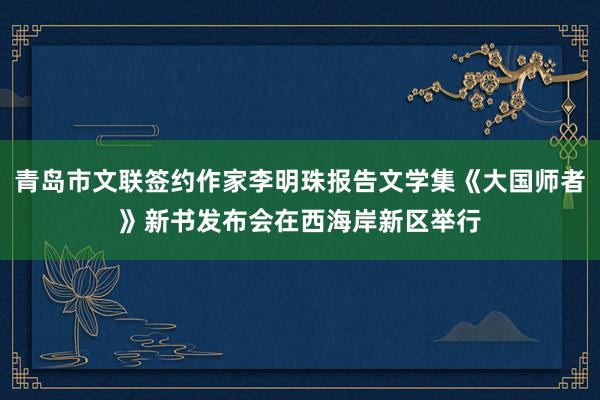 青岛市文联签约作家李明珠报告文学集《大国师者》新书发布会在西海岸新区举行