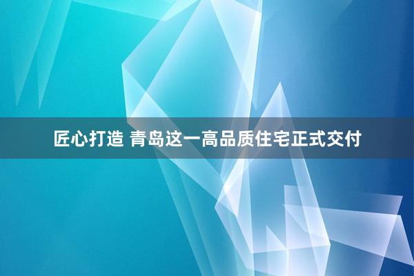 匠心打造 青岛这一高品质住宅正式交付