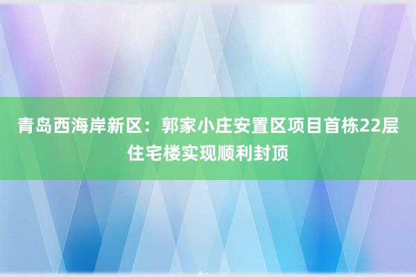 青岛西海岸新区：郭家小庄安置区项目首栋22层住宅楼实现顺利封顶