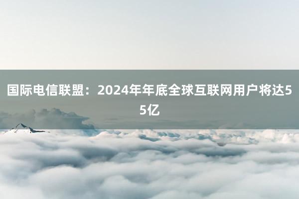 国际电信联盟：2024年年底全球互联网用户将达55亿