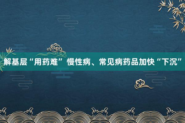 解基层“用药难” 慢性病、常见病药品加快“下沉”