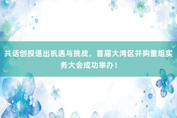 共话创投退出机遇与挑战，首届大湾区并购重组实务大会成功举办！