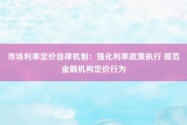 市场利率定价自律机制：强化利率政策执行 规范金融机构定价行为