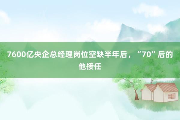 7600亿央企总经理岗位空缺半年后，“70”后的他接任