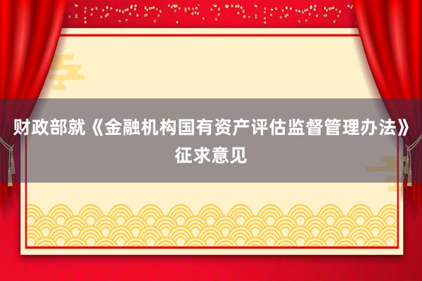 财政部就《金融机构国有资产评估监督管理办法》征求意见