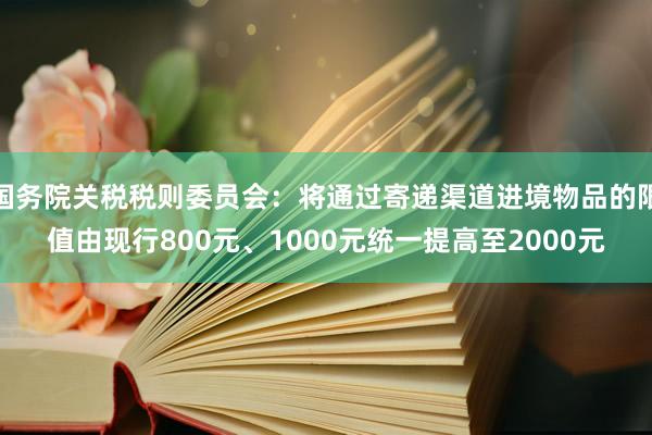 国务院关税税则委员会：将通过寄递渠道进境物品的限值由现行800元、1000元统一提高至2000元