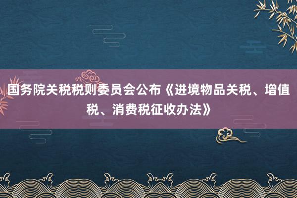 国务院关税税则委员会公布《进境物品关税、增值税、消费税征收办法》