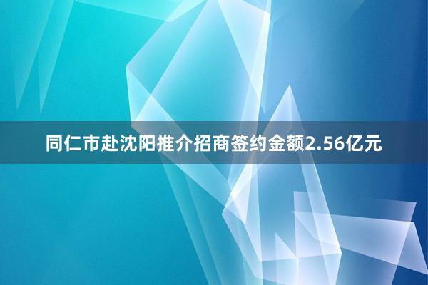 同仁市赴沈阳推介招商签约金额2.56亿元