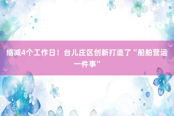 缩减4个工作日！台儿庄区创新打造了“船舶营运一件事”