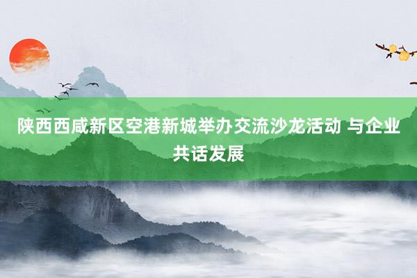 陕西西咸新区空港新城举办交流沙龙活动 与企业共话发展