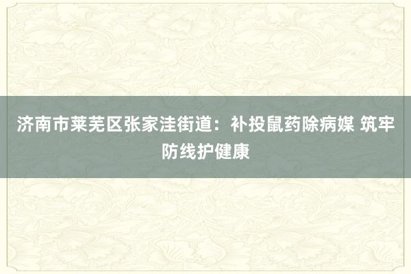 济南市莱芜区张家洼街道：补投鼠药除病媒 筑牢防线护健康