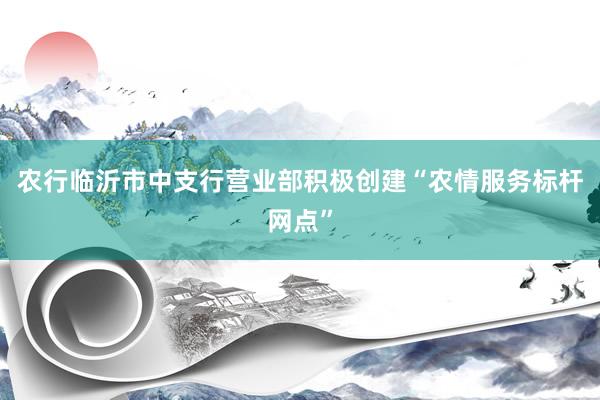 农行临沂市中支行营业部积极创建“农情服务标杆网点”