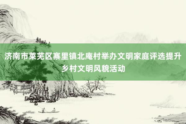 济南市莱芜区寨里镇北庵村举办文明家庭评选提升乡村文明风貌活动