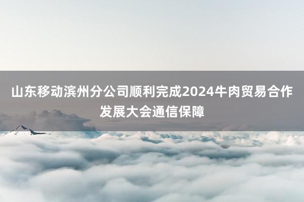 山东移动滨州分公司顺利完成2024牛肉贸易合作发展大会通信保障