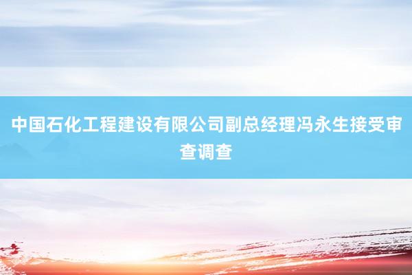 中国石化工程建设有限公司副总经理冯永生接受审查调查