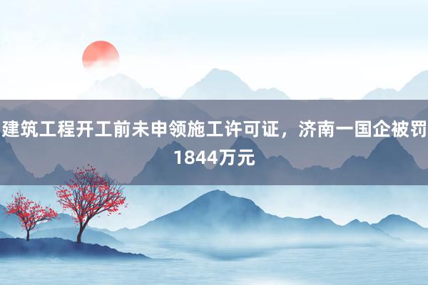 建筑工程开工前未申领施工许可证，济南一国企被罚1844万元