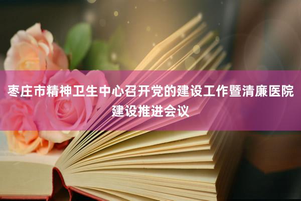 枣庄市精神卫生中心召开党的建设工作暨清廉医院建设推进会议