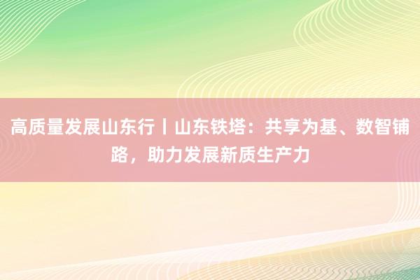 高质量发展山东行丨山东铁塔：共享为基、数智铺路，助力发展新质生产力