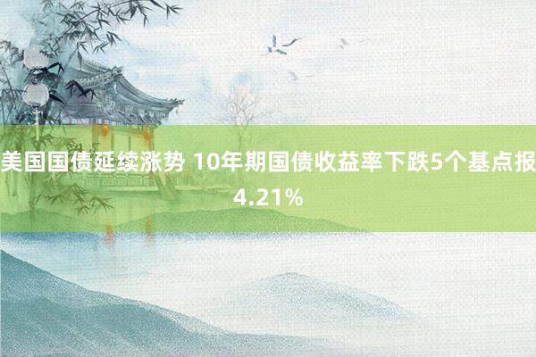 美国国债延续涨势 10年期国债收益率下跌5个基点报4.21%