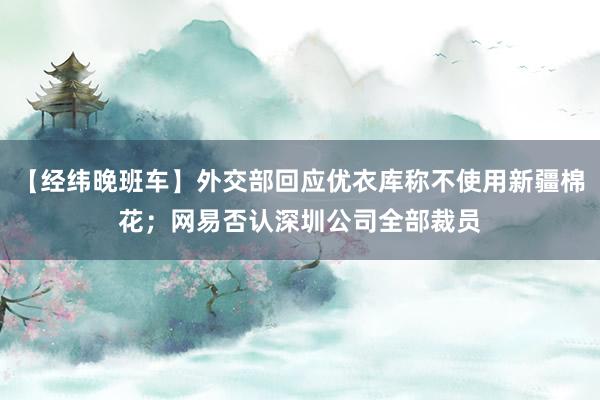 【经纬晚班车】外交部回应优衣库称不使用新疆棉花；网易否认深圳公司全部裁员