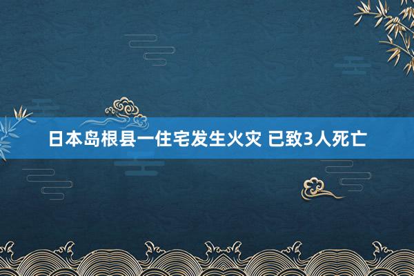 日本岛根县一住宅发生火灾 已致3人死亡